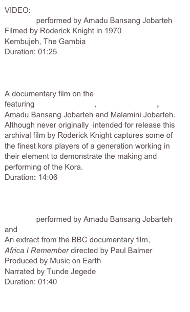 VIDEO:
Lamban performed by Amadu Bansang Jobarteh
Filmed by Roderick Knight in 1970 
Kembujeh, The Gambia 
Duration: 01:25

Hi-Res        Lo-Res

A documentary film on the Making of the Kora featuring Jali Nyama Suso, Alhaji Bai Konteh, Amadu Bansang Jobarteh and Malamini Jobarteh.  Although never originally  intended for release this archival film by Roderick Knight captures some of the finest kora players of a generation working in their element to demonstrate the making and performing of the Kora. 
Duration: 14:06 
 
Hi-Res        Lo-Res

Lamban performed by Amadu Bansang Jobarteh and Tunde Jegede
An extract from the BBC documentary film, 
Africa I Remember directed by Paul Balmer
Produced by Music on Earth
Narrated by Tunde Jegede 
Duration: 01:40

Hi-Res        Lo-Res